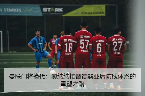 曼联门将换代：奥纳纳接替德赫亚后防线体系的重塑之路